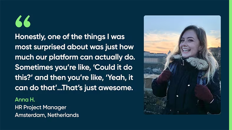 Honestly, one of the things I was most surprised about was just how much our platform can actually do. Sometimes you’re like, ‘Could it do this?’ And then you’re like, ‘Yeah, it can do that’…That’s just awesome. - Anna H., HR Project Manager, Amsterdam, Netherlands