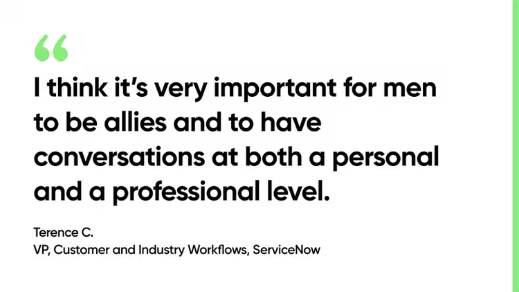“I think it’s very important for men to be allies and to have conversations at both a personal and a professional level.” Terence C., VP, Customer and Industry Workflows, ServiceNow