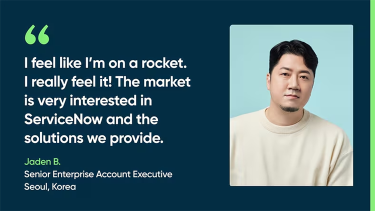 I feel like I’m on a rocket. I really feel it! The market is very interested in ServiceNow and the solutions we provide. Jaden B., Senior Enterprise Account Executive, Seoul, Korea
