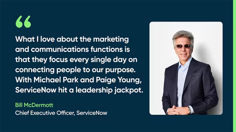 What I love about the marketing and communications functions is that they focus every single day on connecting people to our purpose. With Michael Park and Paige Young, ServiceNow hit a leadership jackpot. Bill McDermott, Chief Executive Officer, ServiceNow
