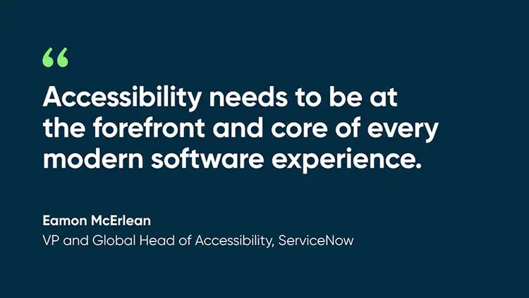 “Accessibility needs to be at the forefront and core of every modern software experience." Eaman McErlean, VP, Global Head of Accessibility, ServiceNow