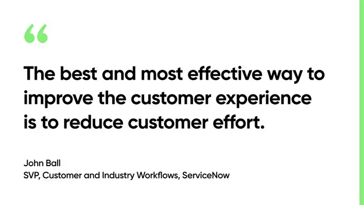 The best and most effective way to improve the customer experience is to reduce customer effort. - John Ball, SVP, Customer and Industry Workflows, ServiceNow