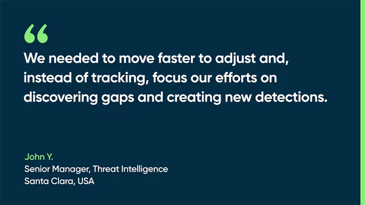 We needed to move faster to adjust and, instead of tracking, focus our efforts on discovering gaps and creating new detections. - John Y., Senior Manager, Threat Intelligence, Santa Clara, USA
