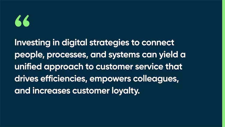 Investing in digital strategies to connect people, processes, and systems can yield a unified approach to customer service that drives efficiencies, empowers colleagues, and increases customer loyalty.