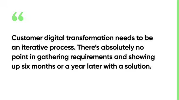 Customer digital transformation needs to be an iterative process. There’s absolutely no point in gathering requirements and showing up six months or a year later with a solution.