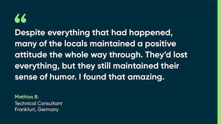 "Despite everything that had happened, many of the locals maintained a positive attitude the whole way through. They'd lost everything, but they still maintained their sense of humor. I found that amazing." Mathias B., technical consultant, Frankfurt, Germany
