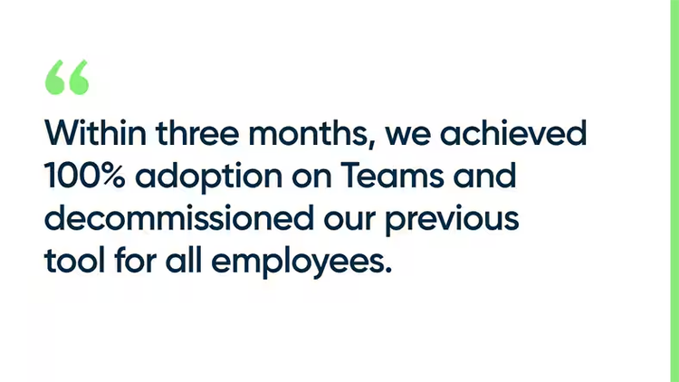 Within three months, we achieved 100% adoption on Teams and decommissioned our previous tool for all employees.