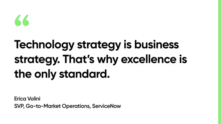 Technology strategy is business strategy. That’s why excellence is the only standard. Erica Volini, SVP, Partner Go-to-Market Operations, ServiceNow