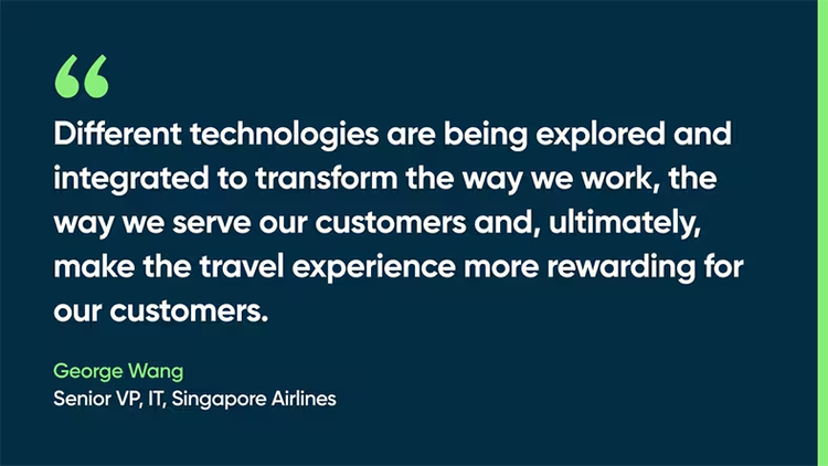 Different technologies are being explored and integrated to transform the way we work, the way we serve our customers and, ultimately, make the travel experience more rewarding for our customers. George Wang, Sr. VP, IT, Singapore Airlines