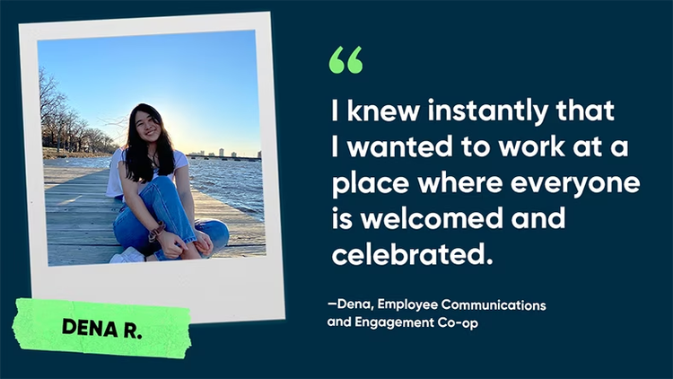 I knew instantly that I wanted to work at a place where everyone is welcomed and celebrated. Dena R., Employee Communications and Engagement Co-op, ServiceNow