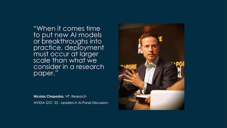 "When it comes time to put new AI models or breakthroughs into practice, deployment must occur at larger scale than what we consider in a research paper." Nicolas Chapados, VP, Research, NVIDIA GTC '22 - Leaders in AI Panel Discussion