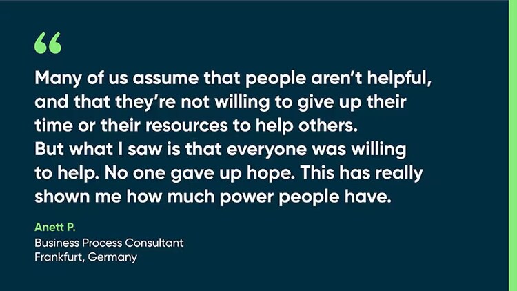 "Many of us assume that people aren't helpful and that they're not willing to give up their time or their resources to help others. But what I saw is that everyone was willing to help. No one gave up hope. This has really shown me how much power people have." Anett P., business process consultant, Frankfurt, Germany
