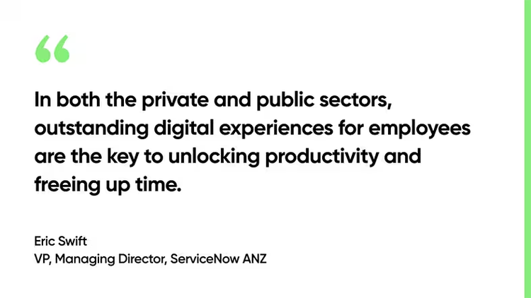 In both the private and public sectors, outstanding digital experiences for employees are the key to unlocking productivity and freeing up time. - Eric Swift, VP, Managing Director, ServiceNow ANZ