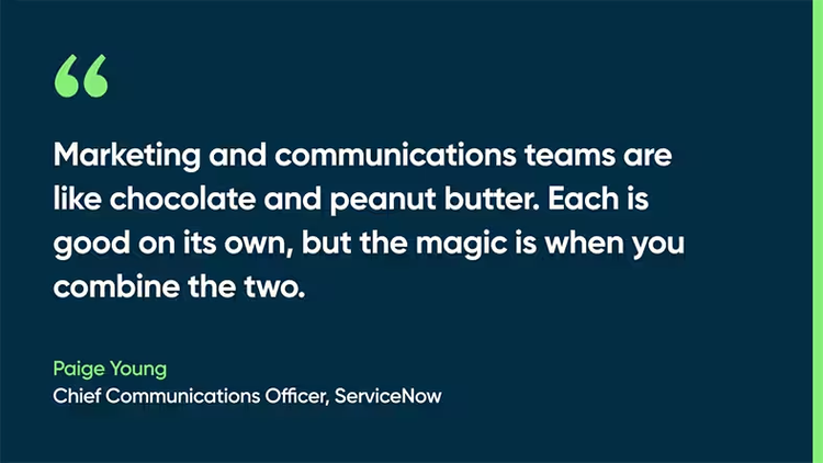 Marketing and communications teams are like chocolate and peanut butter. Each is good on its own, but the magic is when you combine the two. Paige Young, Chief Communications Officer, ServiceNow