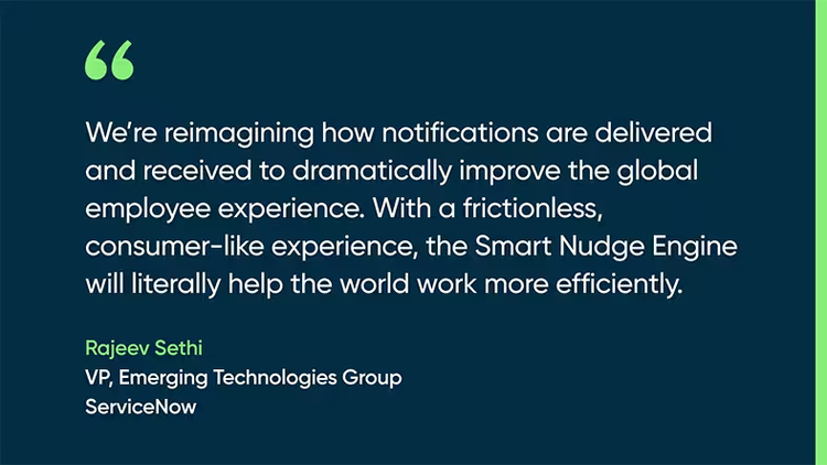 We’re reimagining how notifications are delivered and received to dramatically improve the global employee experience. With a frictionless, consumer-like experience, the Smart Nudge Engine will literally help the world work more efficiently. - Rajeev Sethi, VP, Emerging Technologies Group, ServiceNow