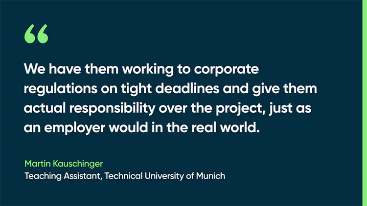We have them working to corporate regulations on tight deadlines and give them actual responsibility over the project, just as an employer would in the real world. - Martin Kauschinger, Teaching Assistant, Technical University of Munich