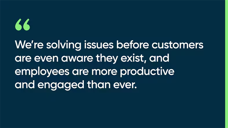 We’re solving issues before customers are even aware they exist, and employees are more productive and engaged than ever.