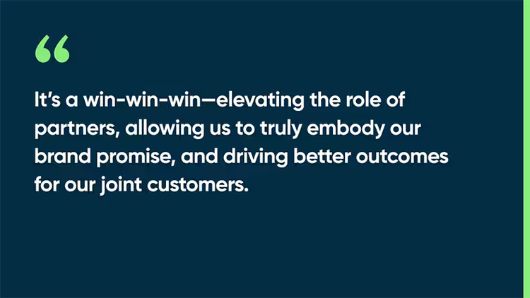 It’s a win-win-win—elevating the role of partners, allowing us to truly embody our brand promise, and driving better outcomes for our joint customers.