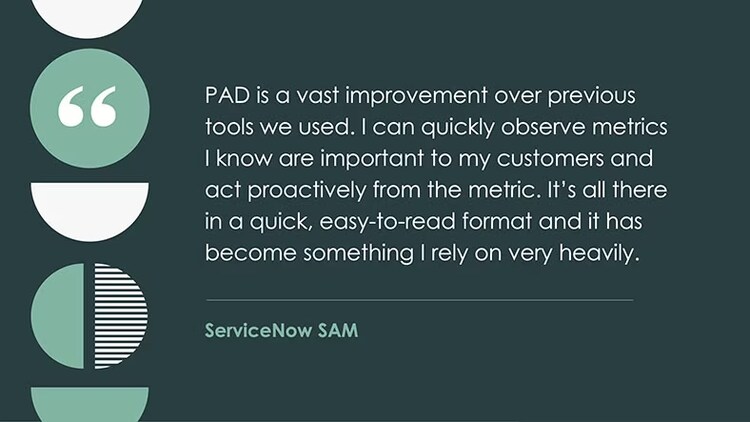 PAD is a vast improvement over previous tools we used. I can quickly observe metrics I know are important to my customers and act proactively from the metric. It's all there in a quick, easy-to-read format, and it has become something I rely on very heavily. --ServiceNow SAM