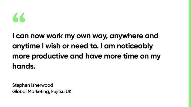 I can now work my own way, anywhere and anytime I wish or need to. I am noticeably more productive and have more time on my hands. Stephen Isherwood, Global Marketing, Fujitsu UK