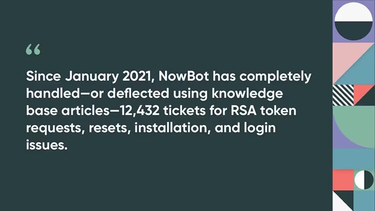 Since January 2021, NowBot has completely handled--or deflected using knowledge base articles--12,432 tickets for RSA token requests, resets, installation, and login issues.
