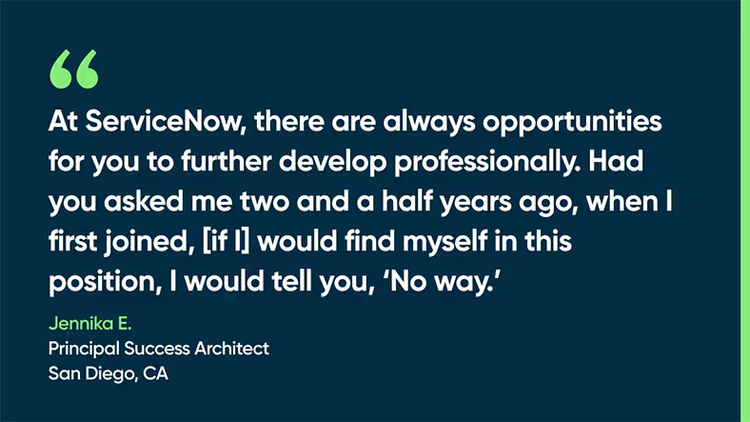 At ServiceNow, there are always opportunities for you to further develop professionally. Had you asked me two and a half years ago, when I first joined, [if I] would find myself in this position, I would tell you, ‘No way.’ Jennika E., Principal Success Architect, San Diego, CA