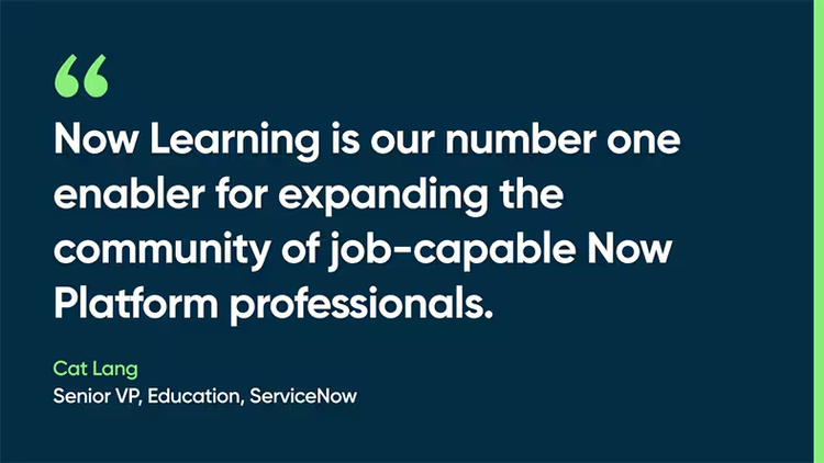 Now Learning is our number one enabler for expanding the community of job-capable Now Platform professionals. Cat Lang, Senior VP, Education, ServiceNow