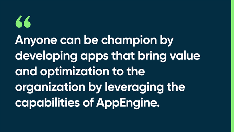 Anyone can be champion by developing apps that bring value and optimization to the organization by leveraging the capabilities of AppEngine.