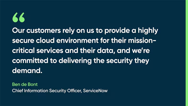 Our customers rely on us to provide a highly secure cloud environment for their mission-critical services and their data, and we’re committed to delivering the security they demand. Ben de Bont, Chief Information Security Officer, ServiceNow