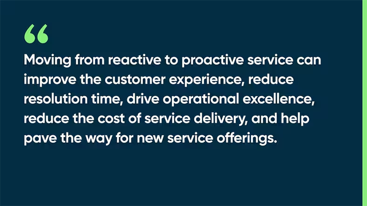 Moving from reactive to proactive service can improve the customer experience, reduce resolution time, drive operational excellence, reduce the cost of service delivery, and help pave the way for new service offerings.