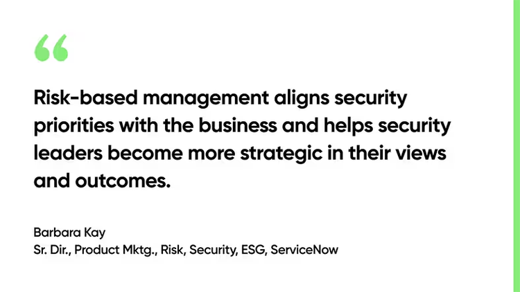 Risk-based management aligns security priorities with the business and helps security leaders become more strategic in their views and outcomes. - Barbara Kay, Sr. Dir., Product Mktg., Risk, Security, ESG, ServiceNow