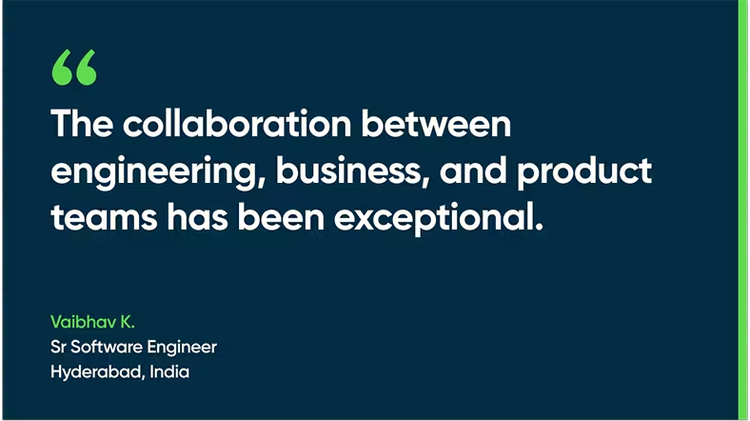 The collaboration between engineering, business, and product teams has been exceptional. - Vaibhav K., Sr. Software Engineer, Hyderabad, India