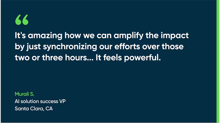 It's amazing how we can amplify the impact by just synchronizing our efforts over those two or three hours... It feels powerful. - Murali S., AI solution success VP, Santa Clara, CA