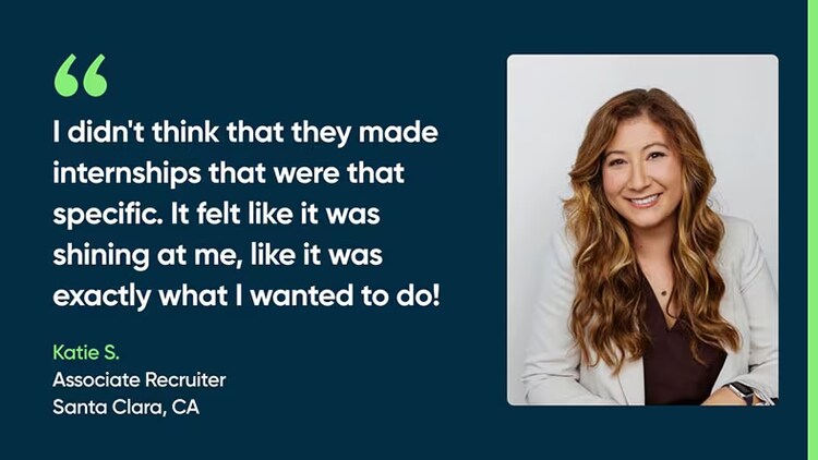 "I didn't think that they made internships that were that specific. It felt like it was shining at me, like it was exactly what I wanted to do!" Katie S., Associate Recruiter, Santa Clara, CA