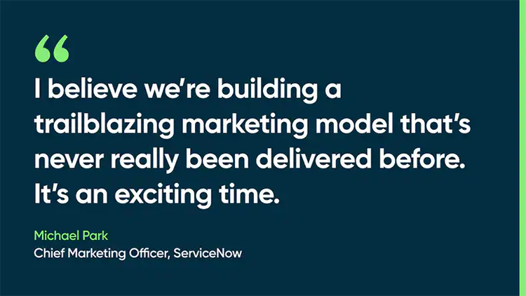 I believe we’re building a trailblazing marketing model that’s never really been delivered before. It’s an exciting time. Michael Park, Chief Marketing Officer, ServiceNow