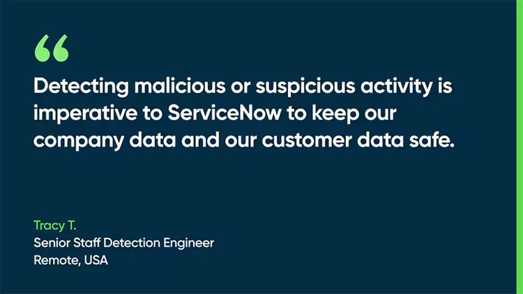 Detecting malicious or suspicious activity is imperative to ServiceNow to keep our company data and our customer data safe. - Tracy T., Senior Staff Detection Engineer, Remote, USA