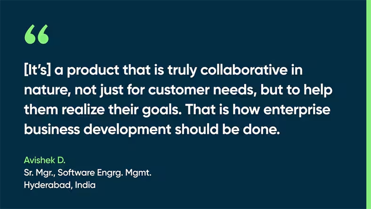 [It’s] a product that is truly collaborative in nature, not just for customer needs, but to help them realize their goals. That is how enterprise business development should be done. Avishek D., Sr. Mgr., Software Engrg. Mgmt., Hyderabad, India