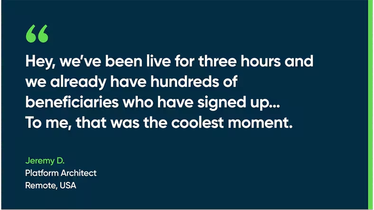 Hey, we've been live for three hours, and we already have hundreds of beneficiaries who have signed up....To me, that was the coolest moment. - Jeremy D., Platform Architect, Remote, USA