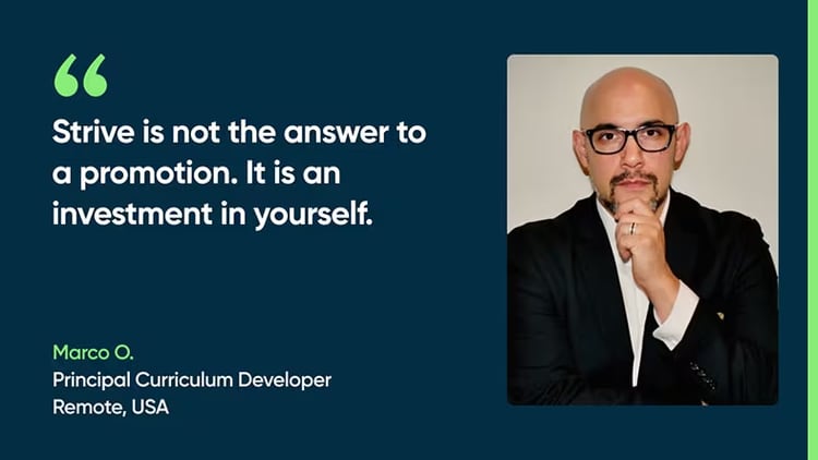 Strive is not the answer to a promotion. It is an investment in yourself. - Marco O., Principal Curriculum Developer, Remote, USA