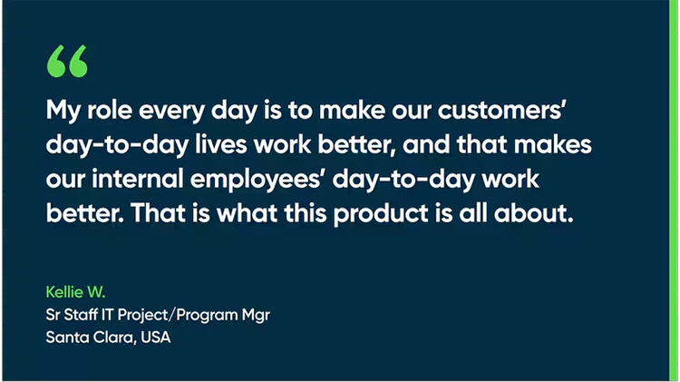 My role every day is to make our customers’ day-to-day lives work better, and that makes our internal employees’ day-to-day work better. That is what this product is all about. - Kellie W., Sr. Staff IT Project/Program Mgr., Santa Clara, USA