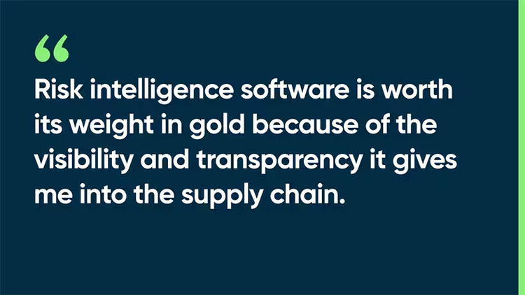 Risk intelligence software is worth its weight in gold because of the visibility and transparency it gives me into the supply chain.