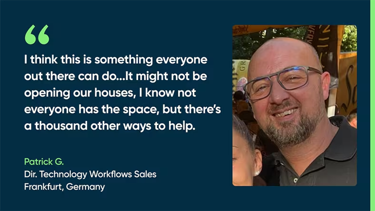 I think this is something everyone out there can do. We can give back. It might not be opening our houses. I know not everyone has the space. But there’s a thousand other ways to help. - Patrick G., Dir., Technology Workflow Sales, Frankfurt, Germany