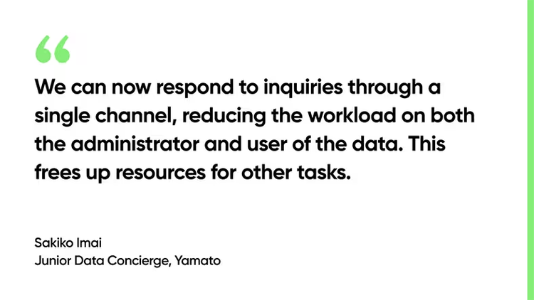 We can now respond to inquiries through a single channel, reducing the workload on both the administrator and user of the data. This frees up resources for other tasks. - Sakiko Imai, Junior Data Concierge, Yamato