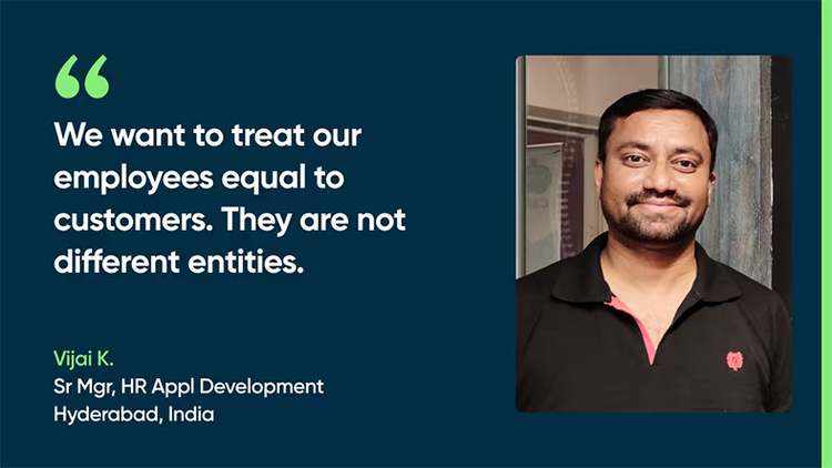 We want to treat our employees equal to customers. They are not different entities. - Vijai K., Sr., Mgr, HR App Development, Hyderabad, India
