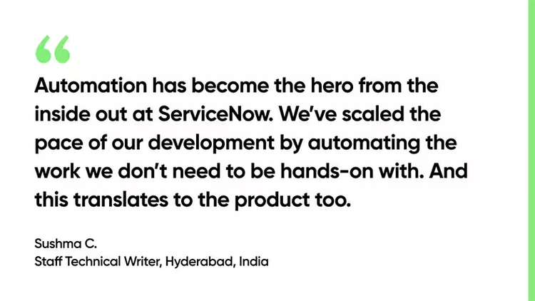 Automation has become the hero from the inside out at ServiceNow. We’ve scaled the pace of our development by automating the work we don’t need to be hands-on with. And this translates to the product too. - Sushma C., Staff Technical Writer, Hyderabad, India