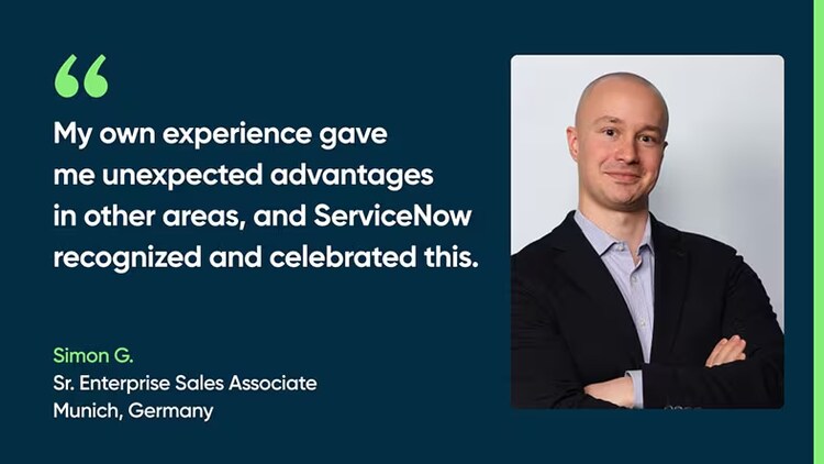 "My own experience gave me unexpected advantages in other areas, and ServiceNow recognized and celebrated this." Simon G., Sr. Enterprise Sales Associate, Munich, Germany