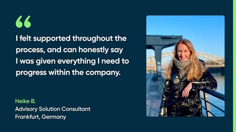 I felt supported throughout the process and can honestly say I was given everything I needed to progress within the company. Heike B., Advisory Solution Consultant, Frankfurt, Germany