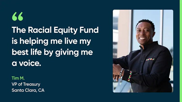 The Racial Equity Fund is helping me live my best life by giving me a voice. Tim M., VP of Treasury, Santa Clara, CA