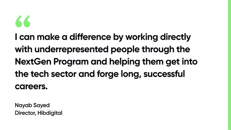 I can make a difference by working directly with underrepresented people through the NextGen Program and helping them get into the tech sector and forge long, successful careers. - Nayab Sayed, Director, Hibdigital