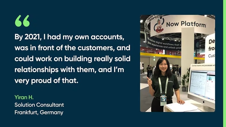 By 2021, I had my own accounts, was in front of the customers, and could work on building really solid relationships with them, and I’m very proud of that. Yiran H., Solution Consultant, Frankfurt, Germany